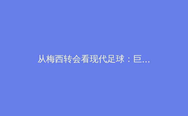 从梅西转会看现代足球：巨星影响力与俱乐部商业战略的深度博弈
