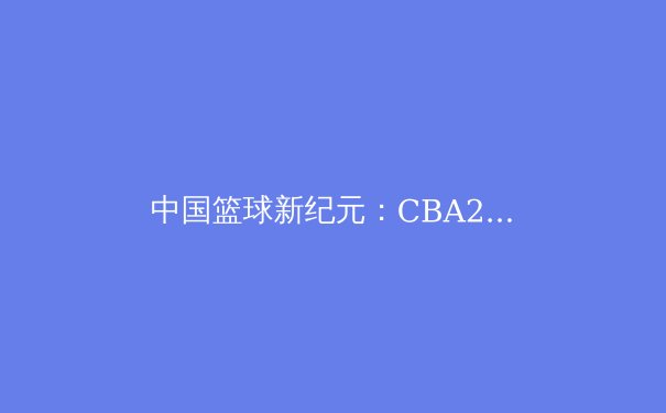 中国篮球新纪元：CBA2.0时代如何重塑职业体育生态 - 2