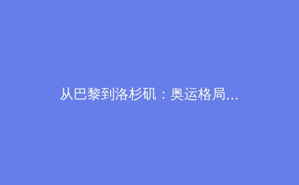 从巴黎到洛杉矶：奥运格局变迁下的中国体育新机遇与挑战